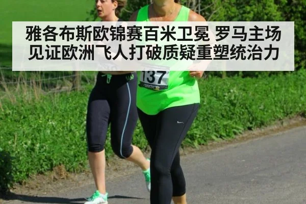 雅各布斯欧锦赛百米卫冕 罗马主场见证欧洲飞人打破质疑重塑统治力